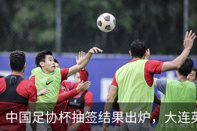 中国足协杯抽签结果出炉，大连英博+大连可为对阵形势确定