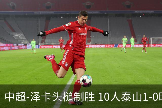 中超-泽卡头槌制胜 10人泰山1-0时隔11年再客胜海港