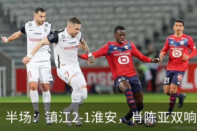 半场：镇江2-1淮安，肖陈亚双响余涵破门，许振宇染红