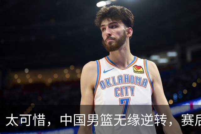 太可惜，中国男篮无缘逆转，赛后评分张懿赵杰最佳，一首发0分
