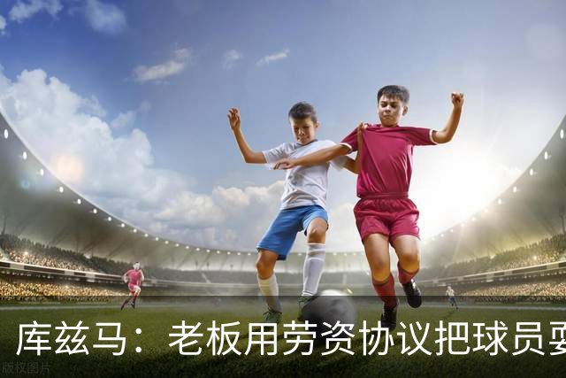 库兹马：老板用劳资协议把球员耍得团团转 还包装成为了联盟均衡