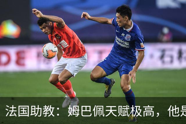 法国助教：姆巴佩天赋极高，他是我们无可替代的领袖球员