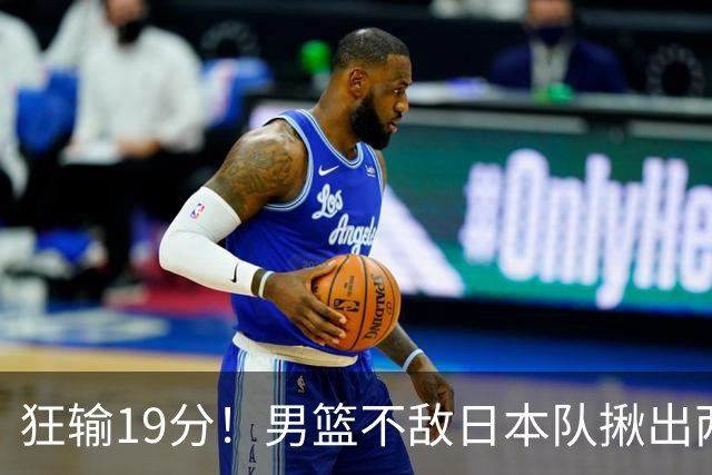 狂输19分！男篮不敌日本队揪出两大“罪臣”，郭士强太想念赵睿