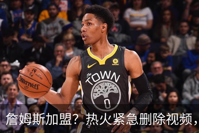 詹姆斯加盟？热火紧急删除视频，帕金斯没有说谎，争冠恐失去悬念