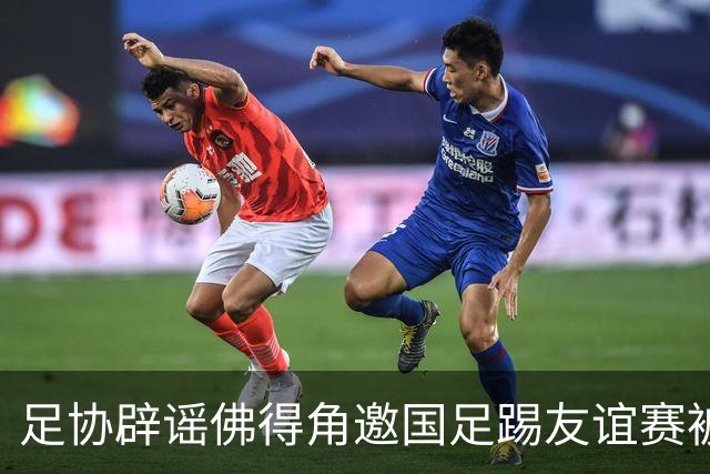 足协辟谣佛得角邀国足踢友谊赛被拒：暂未收到对方书面函件